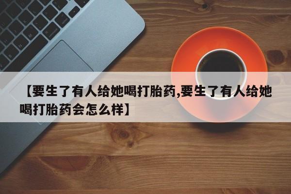 我想在网上买正品打胎药【要生了有人给她喝打胎药,要生了有人给她喝打胎药会怎么样】