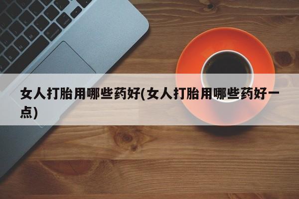 我想在网上买正品打胎药女人打胎用哪些药好(女人打胎用哪些药好一点)