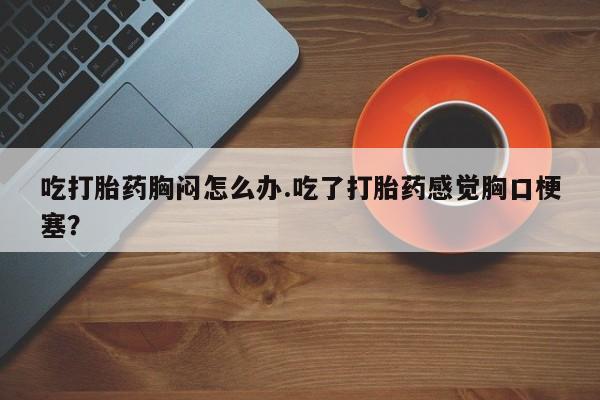 我想在网上买正品打胎药吃打胎药胸闷怎么办.吃了打胎药感觉胸口梗塞？