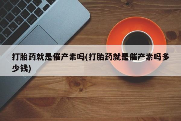 我想在网上买正品打胎药打胎药就是催产素吗(打胎药就是催产素吗多少钱)