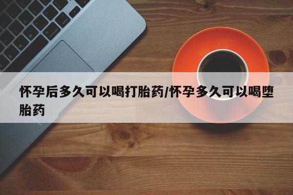 我想在网上买正品打胎药怀孕后多久可以喝打胎药/怀孕多久可以喝堕胎药