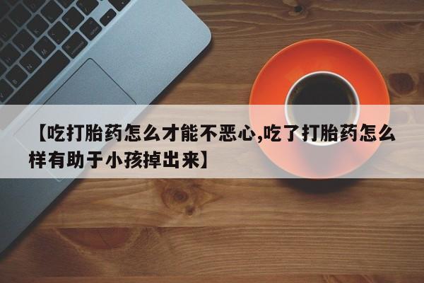 我想在网上买正品打胎药【吃打胎药怎么才能不恶心,吃了打胎药怎么样有助于小孩掉出来】