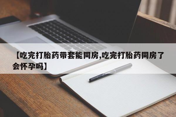 我想在网上买正品打胎药【吃完打胎药带套能同房,吃完打胎药同房了会怀孕吗】