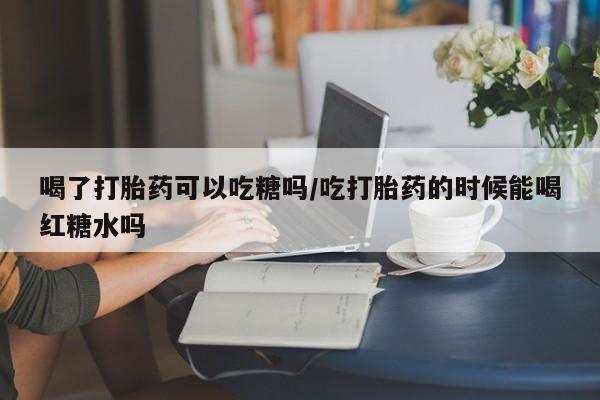 我想在网上买正品打胎药喝了打胎药可以吃糖吗/吃打胎药的时候能喝红糖水吗