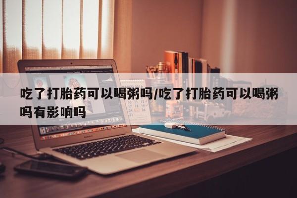 我想在网上买正品打胎药吃了打胎药可以喝粥吗/吃了打胎药可以喝粥吗有影响吗