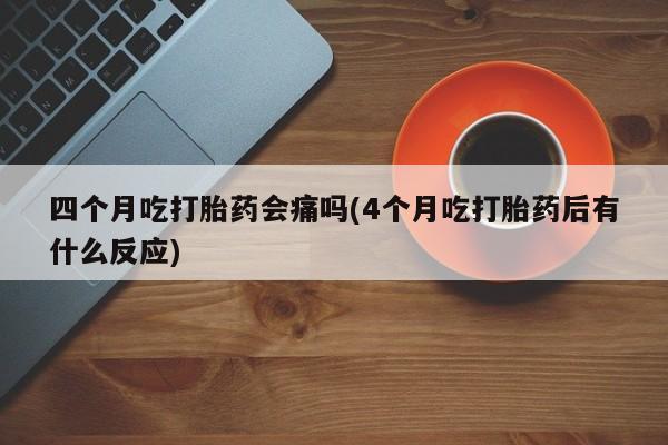 我想在网上买正品打胎药四个月吃打胎药会痛吗(4个月吃打胎药后有什么反应)