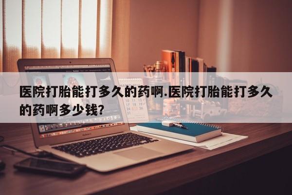 我想在网上买正品打胎药医院打胎能打多久的药啊.医院打胎能打多久的药啊多少钱？