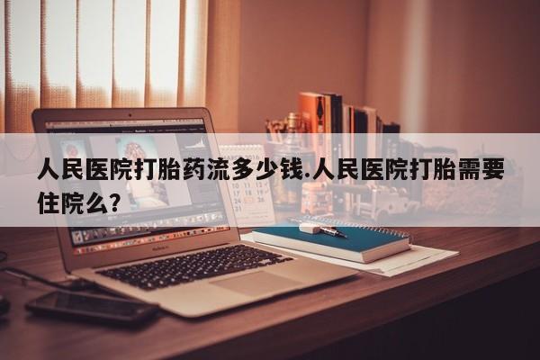 我想在网上买正品打胎药人民医院打胎药流多少钱.人民医院打胎需要住院么？