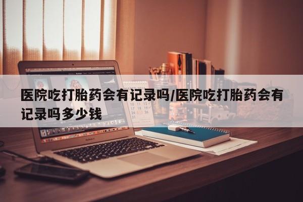 我想在网上买正品打胎药医院吃打胎药会有记录吗/医院吃打胎药会有记录吗多少钱