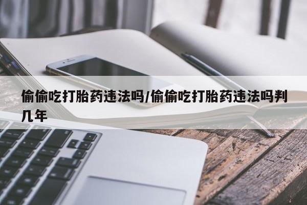我想在网上买正品打胎药偷偷吃打胎药违法吗/偷偷吃打胎药违法吗判几年