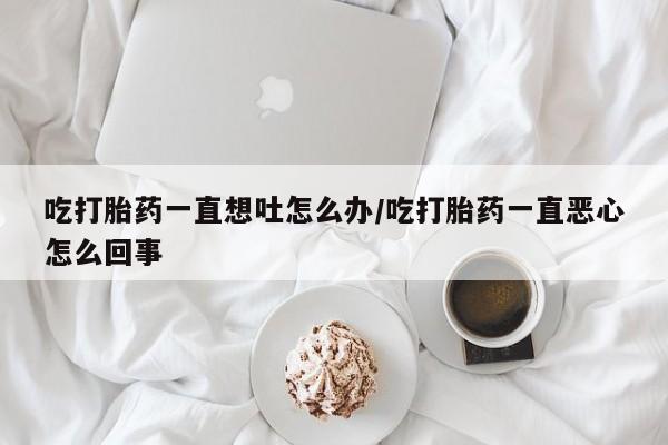我想在网上买正品打胎药吃打胎药一直想吐怎么办/吃打胎药一直恶心怎么回事