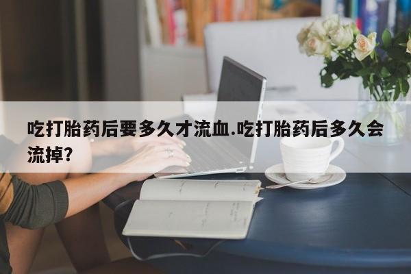 我想在网上买正品打胎药吃打胎药后要多久才流血.吃打胎药后多久会流掉？