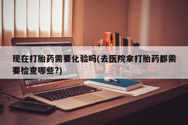 我想在网上买正品打胎药现在打胎药需要化验吗(去医院拿打胎药都需要检查哪些?)