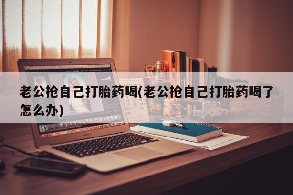 我想在网上买正品打胎药老公抢自己打胎药喝(老公抢自己打胎药喝了怎么办)