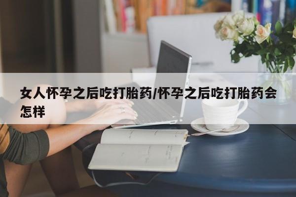 我想在网上买正品打胎药女人怀孕之后吃打胎药/怀孕之后吃打胎药会怎样
