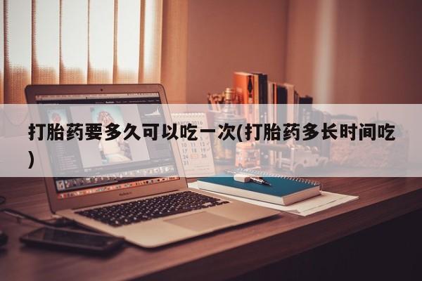 我想在网上买正品打胎药打胎药要多久可以吃一次(打胎药多长时间吃)