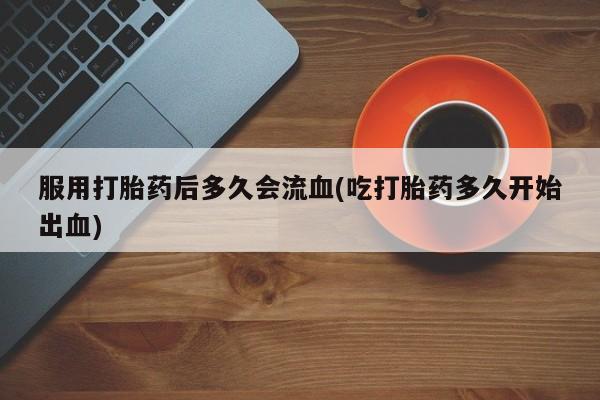 我想在网上买正品打胎药服用打胎药后多久会流血(吃打胎药多久开始出血)