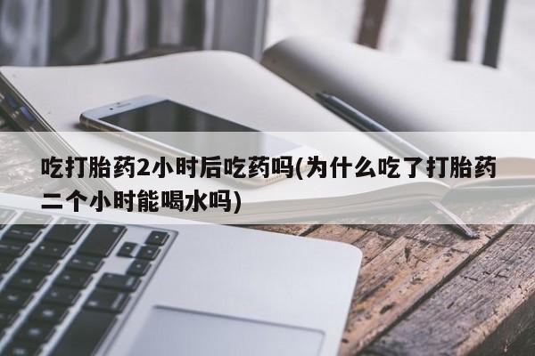 我想在网上买正品打胎药吃打胎药2小时后吃药吗(为什么吃了打胎药二个小时能喝水吗)