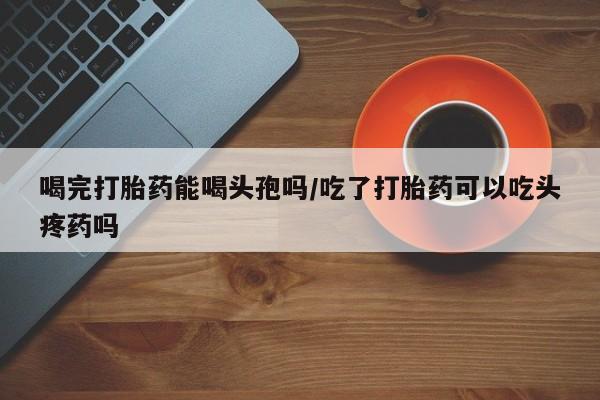 我想在网上买正品打胎药喝完打胎药能喝头孢吗/吃了打胎药可以吃头疼药吗