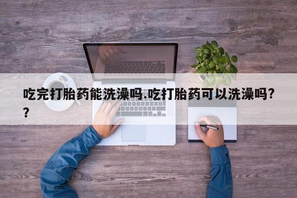 我想在网上买正品打胎药吃完打胎药能洗澡吗.吃打胎药可以洗澡吗?？