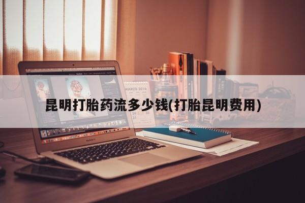 我想在网上买正品打胎药昆明打胎药流多少钱(打胎昆明费用)
