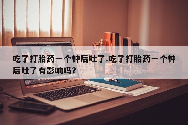 我想在网上买正品打胎药吃了打胎药一个钟后吐了.吃了打胎药一个钟后吐了有影响吗？