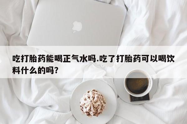 我想在网上买正品打胎药吃打胎药能喝正气水吗.吃了打胎药可以喝饮料什么的吗？