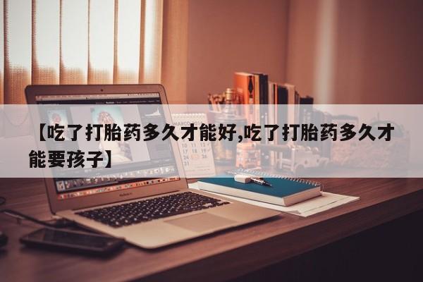 我想在网上买正品打胎药【吃了打胎药多久才能好,吃了打胎药多久才能要孩子】