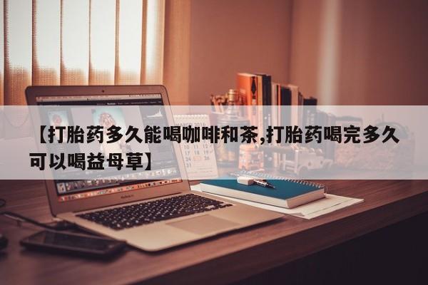 我想在网上买正品打胎药【打胎药多久能喝咖啡和茶,打胎药喝完多久可以喝益母草】