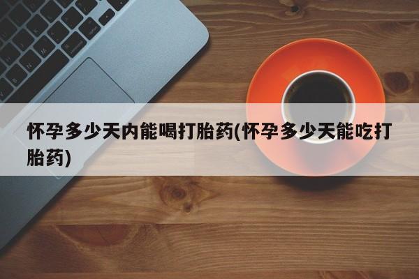 我想在网上买正品打胎药怀孕多少天内能喝打胎药(怀孕多少天能吃打胎药)