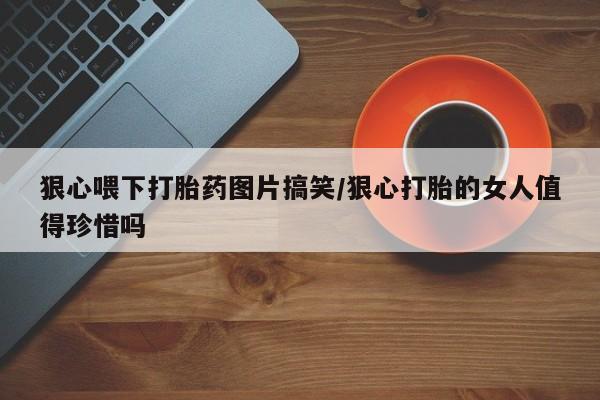 我想在网上买正品打胎药狠心喂下打胎药图片搞笑/狠心打胎的女人值得珍惜吗