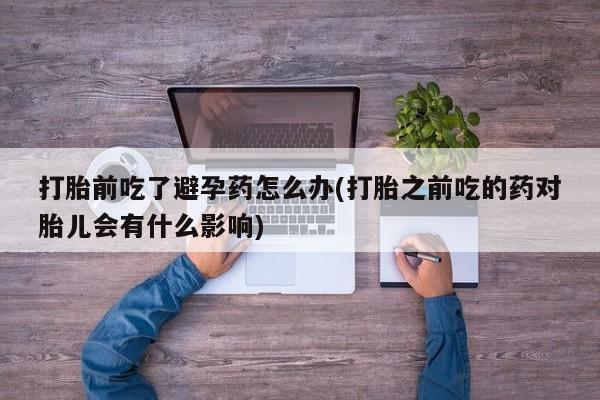 我想在网上买正品打胎药打胎前吃了避孕药怎么办(打胎之前吃的药对胎儿会有什么影响)