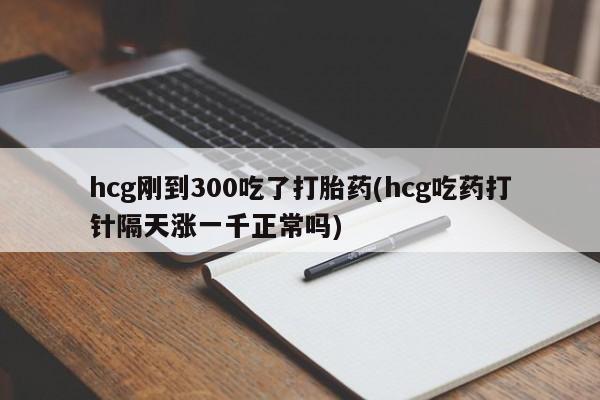 我想在网上买正品打胎药hcg刚到300吃了打胎药(hcg吃药打针隔天涨一千正常吗)