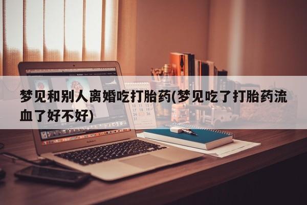我想在网上买正品打胎药梦见和别人离婚吃打胎药(梦见吃了打胎药流血了好不好)