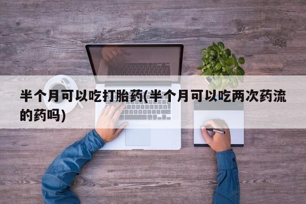 我想在网上买正品打胎药半个月可以吃打胎药(半个月可以吃两次药流的药吗)