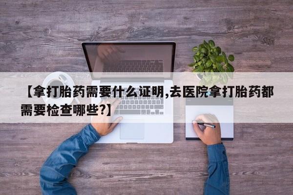 我想在网上买正品打胎药【拿打胎药需要什么证明,去医院拿打胎药都需要检查哪些?】