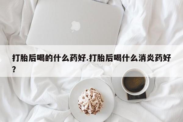 我想在网上买正品打胎药打胎后喝的什么药好.打胎后喝什么消炎药好？