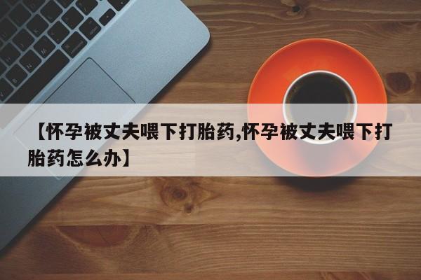 我想在网上买正品打胎药【怀孕被丈夫喂下打胎药,怀孕被丈夫喂下打胎药怎么办】