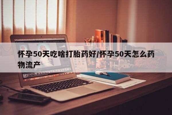 我想在网上买正品打胎药怀孕50天吃啥打胎药好/怀孕50天怎么药物流产