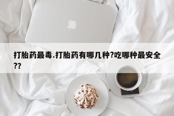 我想在网上买正品打胎药打胎药最毒.打胎药有哪几种?吃哪种最安全?？
