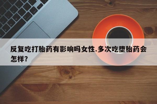 我想在网上买正品打胎药反复吃打胎药有影响吗女性.多次吃堕胎药会怎样？