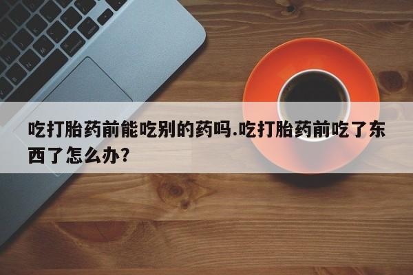 我想在网上买正品打胎药吃打胎药前能吃别的药吗.吃打胎药前吃了东西了怎么办？