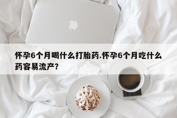我想在网上买正品打胎药怀孕6个月喝什么打胎药.怀孕6个月吃什么药容易流产？
