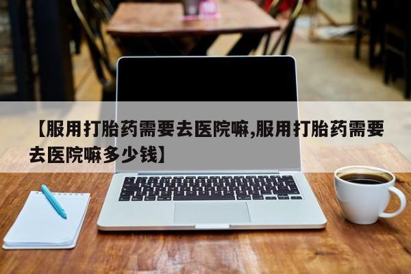 我想在网上买正品打胎药【服用打胎药需要去医院嘛,服用打胎药需要去医院嘛多少钱】