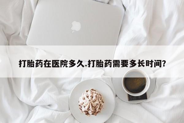 我想在网上买正品打胎药打胎药在医院多久.打胎药需要多长时间？