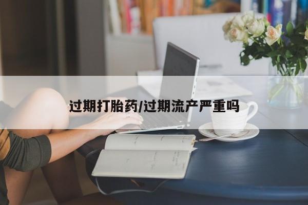 我想在网上买正品打胎药过期打胎药/过期流产严重吗