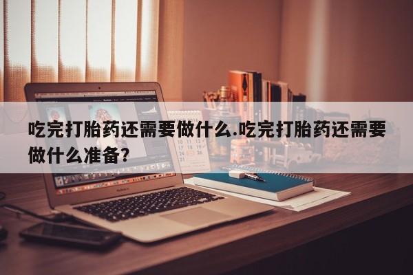 我想在网上买正品打胎药吃完打胎药还需要做什么.吃完打胎药还需要做什么准备？