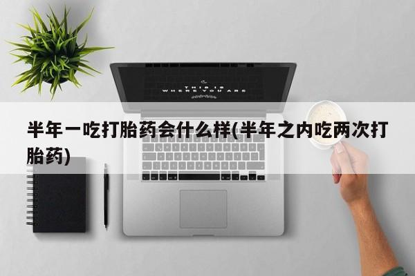 我想在网上买正品打胎药半年一吃打胎药会什么样(半年之内吃两次打胎药)