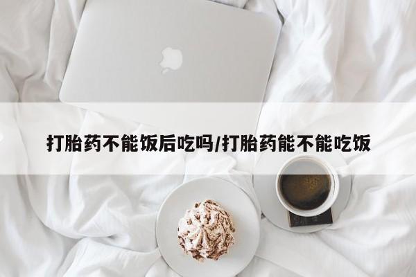 我想在网上买正品打胎药打胎药不能饭后吃吗/打胎药能不能吃饭
