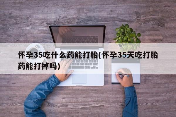 我想在网上买正品打胎药怀孕35吃什么药能打胎(怀孕35天吃打胎药能打掉吗)